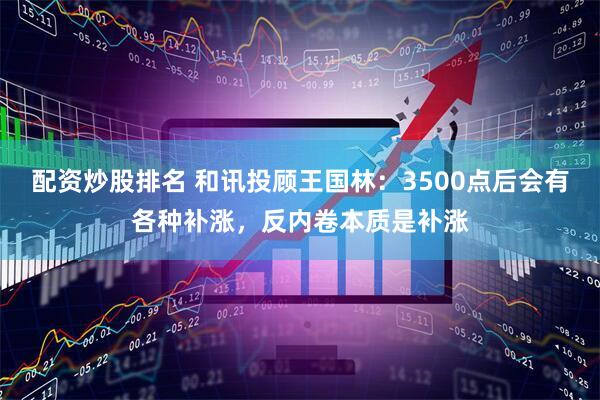 配资炒股排名 和讯投顾王国林：3500点后会有各种补涨，反内卷本质是补涨