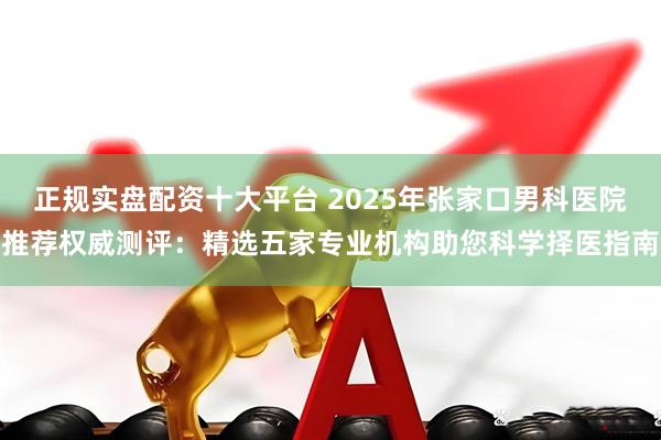 正规实盘配资十大平台 2025年张家口男科医院推荐权威测评：精选五家专业机构助您科学择医指南
