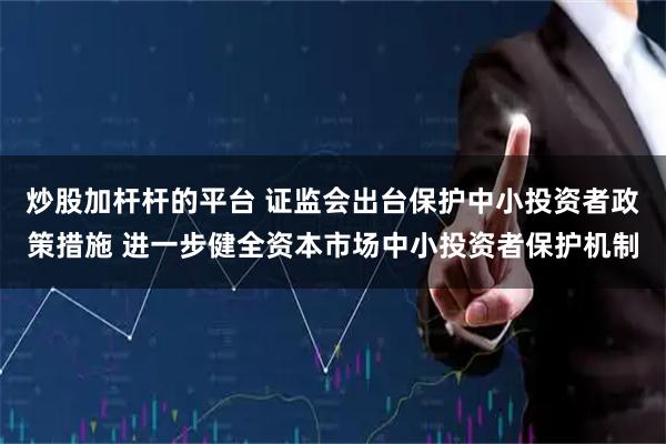 炒股加杆杆的平台 证监会出台保护中小投资者政策措施 进一步健全资本市场中小投资者保护机制