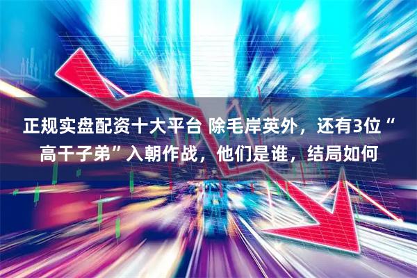 正规实盘配资十大平台 除毛岸英外，还有3位“高干子弟”入朝作战，他们是谁，结局如何