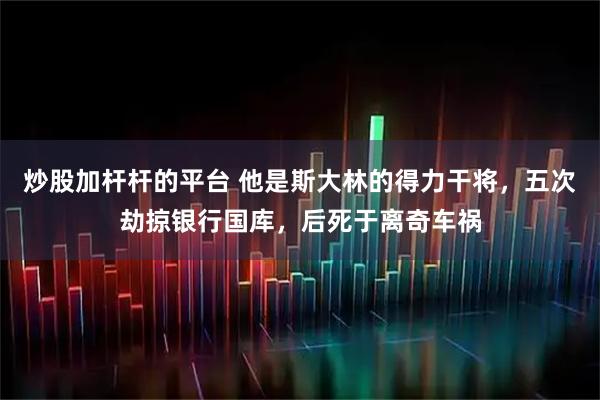 炒股加杆杆的平台 他是斯大林的得力干将，五次劫掠银行国库，后死于离奇车祸