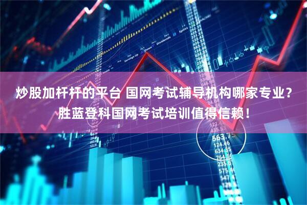 炒股加杆杆的平台 国网考试辅导机构哪家专业？胜蓝登科国网考试培训值得信赖！