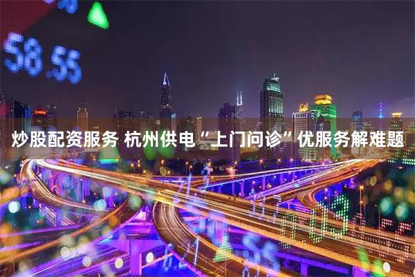 炒股配资服务 杭州供电“上门问诊”优服务解难题