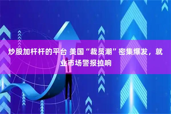 炒股加杆杆的平台 美国“裁员潮”密集爆发，就业市场警报拉响