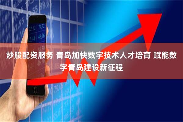 炒股配资服务 青岛加快数字技术人才培育 赋能数字青岛建设新征程
