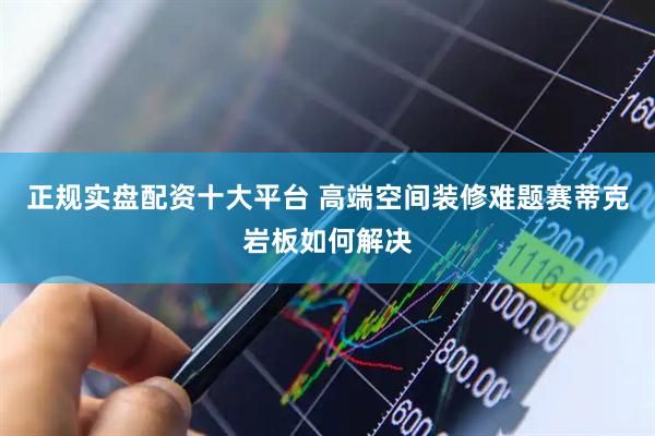 正规实盘配资十大平台 高端空间装修难题赛蒂克岩板如何解决
