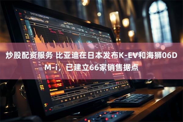 炒股配资服务 比亚迪在日本发布K-EV和海狮06DM-i，已建立66家销售据点
