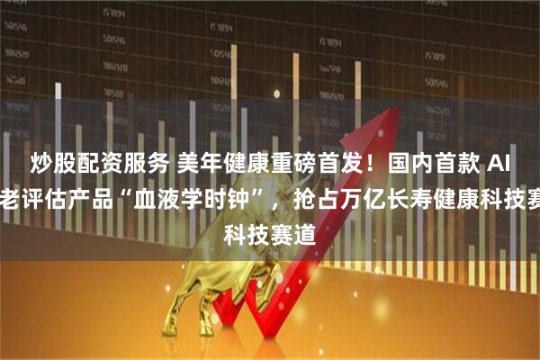 炒股配资服务 美年健康重磅首发！国内首款 AI 衰老评估产品“血液学时钟”，抢占万亿长寿健康科技赛道