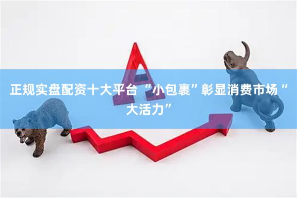 正规实盘配资十大平台 “小包裹”彰显消费市场“大活力”