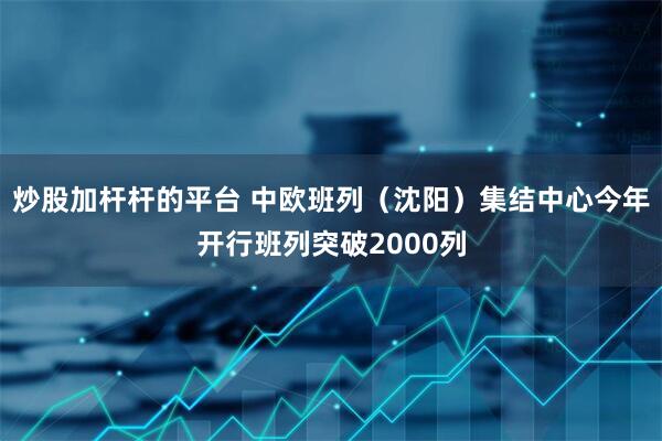 炒股加杆杆的平台 中欧班列（沈阳）集结中心今年开行班列突破2000列