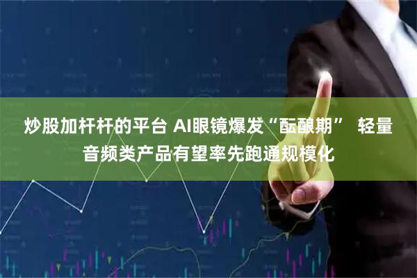 炒股加杆杆的平台 AI眼镜爆发“酝酿期”  轻量音频类产品有望率先跑通规模化