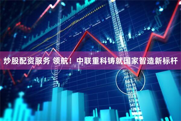 炒股配资服务 领航！中联重科铸就国家智造新标杆