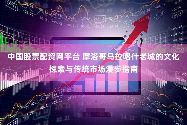 中国股票配资网平台 摩洛哥马拉喀什老城的文化探索与传统市场漫步指南