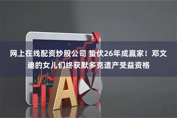网上在线配资炒股公司 蛰伏26年成赢家！邓文迪的女儿们终获默多克遗产受益资格