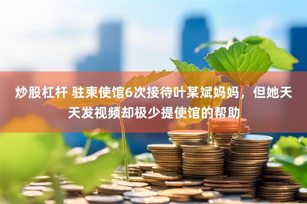 炒股杠杆 驻柬使馆6次接待叶某斌妈妈，但她天天发视频却极少提使馆的帮助