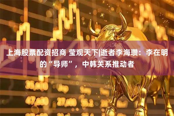 上海股票配资招商 莹观天下|逝者李海瓒：李在明的“导师”，中韩关系推动者