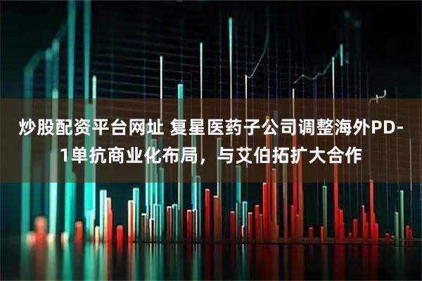 炒股配资平台网址 复星医药子公司调整海外PD-1单抗商业化布局，与艾伯拓扩大合作