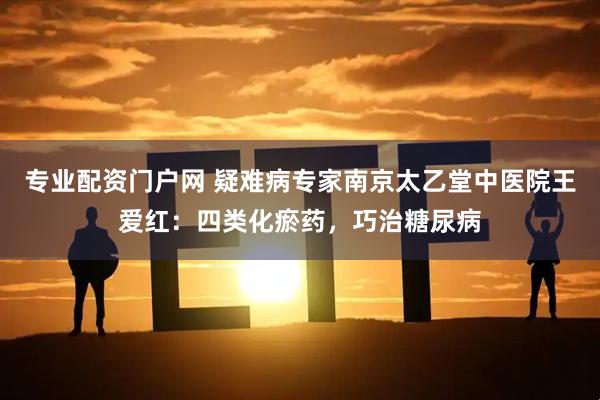 专业配资门户网 疑难病专家南京太乙堂中医院王爱红：四类化瘀药，巧治糖尿病