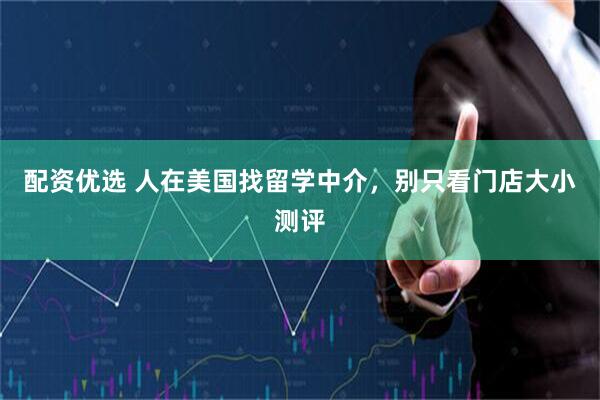 配资优选 人在美国找留学中介，别只看门店大小测评