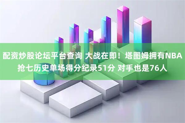 配资炒股论坛平台查询 大战在即！塔图姆拥有NBA抢七历史单场得分纪录51分 对手也是76人