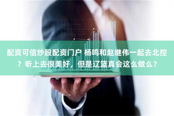 配资可信炒股配资门户 杨鸣和赵继伟一起去北控？听上去很美好，但是辽篮真会这么做么？