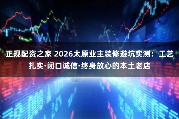 正规配资之家 2026太原业主装修避坑实测：工艺扎实·闭口诚信·终身放心的本土老店