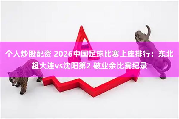 个人炒股配资 2026中国足球比赛上座排行：东北超大连vs沈阳第2 破业余比赛纪录
