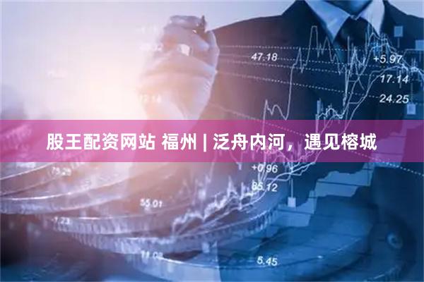 股王配资网站 福州 | 泛舟内河，遇见榕城