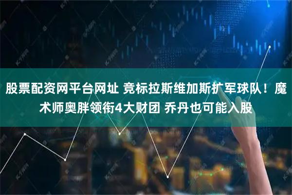 股票配资网平台网址 竞标拉斯维加斯扩军球队！魔术师奥胖领衔4大财团 乔丹也可能入股