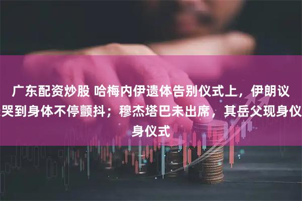 广东配资炒股 哈梅内伊遗体告别仪式上，伊朗议长哭到身体不停颤抖；穆杰塔巴未出席，其岳父现身仪式