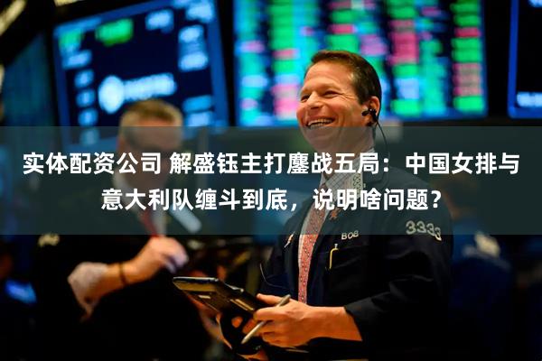 实体配资公司 解盛钰主打鏖战五局：中国女排与意大利队缠斗到底，说明啥问题？