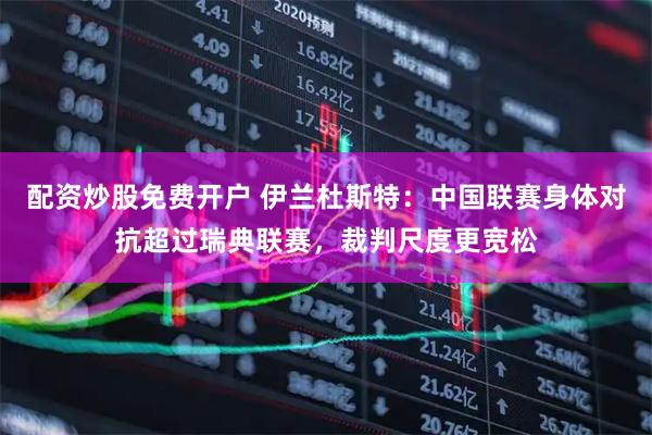 配资炒股免费开户 伊兰杜斯特：中国联赛身体对抗超过瑞典联赛，裁判尺度更宽松