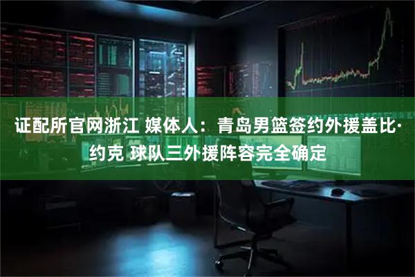 证配所官网浙江 媒体人：青岛男篮签约外援盖比·约克 球队三外援阵容完全确定
