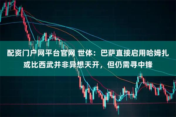 配资门户网平台官网 世体：巴萨直接启用哈姆扎或比西武并非异想天开，但仍需寻中锋