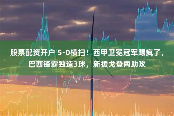 股票配资开户 5-0横扫！西甲卫冕冠军踢疯了，巴西锋霸独造3球，新援戈登两助攻